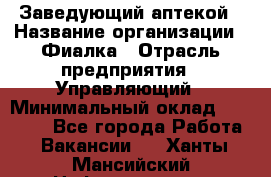 Заведующий аптекой › Название организации ­ Фиалка › Отрасль предприятия ­ Управляющий › Минимальный оклад ­ 50 000 - Все города Работа » Вакансии   . Ханты-Мансийский,Нефтеюганск г.